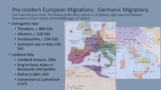 Pre-modern European Migrations: Germanic Migrations
Left map from Lynn Hunt, The Making of the West, Volume 1, 3rd edition; right map from Barbara
Rosenwein, A Short History of the Middle Ages, 3rd edition.
• Ostrogothic Italy
• Theodoric, r. 489-526
• Athalaric, r. 526-534
• Amalasuintha, r. 534-535
• Justinian’s war in Italy, 535-
561
• Lombard Italy
• Lombard invasion, 560s
• King in Pavia, dukes in
Benevento and Spoleto
• Rothari’s Edict, 643
• Conversion to Catholicism
in 671
 