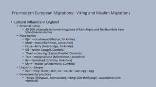 Pre-modern European Migrations: Viking and Muslim Migrations
• Cultural influence in England
• Personal names
• 40-60% of people in former kingdoms of East Anglia and Northumbria have
Scandinavian names
• Place names
• Kjarr—brushwood (Redcar, Yorkshire)
• Mosi—moss (Rathmoss, Lancashire)
• Ferja—ferry (Ferrybridge, Yorkshire)
• Gil—ravine (Lowgill, Cumbria)
• Thveit—clearing (Bassenthwaite, Cumbria)
• Torp—marginal land (Milnthorpe, Lancashire)
• By—farmstead (Grimsby, Yorkshire)
• Myrr—marsh (Windermere, Cumbria)
• Linguistic changes
• Þeir—they; skinn—skin; íss—ice; øx—axe; egg—egg.
• Governmental practices
• Things (Thingwall, Merseyside), ridings (ON thriðjungr), wapentakes (ON
vápnatak)
 