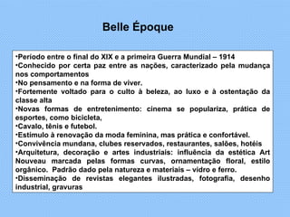 Período entre o final do XIX e a primeira Guerra Mundial – 1914 Conhecido por certa paz entre as nações, caracterizado pela mudança nos comportamentos  No pensamento e na forma de viver. Fortemente voltado para o culto à beleza, ao luxo e à ostentação da classe alta Novas formas de entretenimento: cinema se populariza, prática de esportes, como bicicleta, Cavalo, tênis e futebol.  Estímulo à renovação da moda feminina, mas prática e confortável. Convivência mundana, clubes reservados, restaurantes, salões, hotéis  Arquitetura, decoração e artes industriais: influência da estética Art Nouveau marcada pelas formas curvas, ornamentação floral, estilo orgânico.  Padrão dado pela natureza e materiais – vidro e ferro. Disseminação de revistas elegantes ilustradas, fotografia, desenho industrial, gravuras Belle Époque 