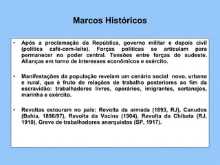 Marcos Históricos Após a proclamação da República, governo militar e depois civil (política café-com-leite). Forças políticas se articulam para permanecer no poder central. Tensões entre forças do sudeste. Alianças em torno de interesses econômicos e exército.  Manifestações da população revelam um cenário social  novo, urbano e rural, que é fruto de relações de trabalho posteriores ao fim da escravidão: trabalhadores livres, operários, imigrantes, sertanejos, marinha e exército.  Revoltas estouram no país: Revolta da armada (1893, RJ), Canudos (Bahia, 1896/97), Revolta da Vacina (1904), Revolta da Chibata (RJ, 1910), Greve de trabalhadores anarquistas (SP, 1917). 