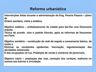 Reforma urbanística Intervenções feitas durante a administração do Eng. Pereira Passos – plano de  Ordem sanitária, viária e estética.  Objetivo estético – embelezamento da cidade para dar-lhe uma fisionomia arquite- Tônica de acordo  com o padrão francês, após as reformas de Haussman em Paris. Objetivo sanitário – construção de rede de esgoto e saneamento básico, de modo a  Eliminar as constantes epidemias. Vacinação, regulamentação das atividades comerciais  E das ocupações na rua. Proibição de venda e comércio de perecíveis. Objetivo viário – ampliação das vias, remoção dos cortiços, melhoria no acesso aos bairros e circulação 