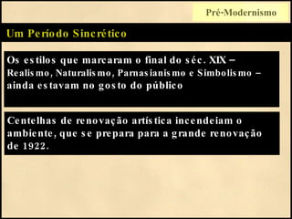 Os estilos que marcaram o final do séc. XIX –  Realismo, Naturalismo, Parnasianismo e Simbolismo   –  ainda estavam no gosto do público  Um Período Sincrético Centelhas de renovação artística incendeiam o ambiente, que se prepara para a grande renovação de 1922. Pré-Modernismo 