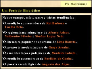 Nesse campo, misturam-se várias tendências: A erudição conservadora de  Rui Barbosa  e    Coelho Neto . O regionalismo minucioso de  Afonso Arinos ,   Valdomiro Silveira  e  Simões Lopes Neto . A literatura popular e suburbana de  Lima Barreto . A proposta modernizadora de  Graça Aranha . As manifestações polêmicas de  Monteiro Lobato . A erudição assombrosa de  Euclides da Cunha . A poesia escatológica de  Augusto dos Anjos . Um Período Sincrético Pré-Modernismo 