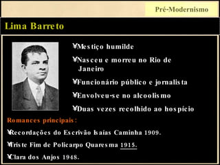 Lima Barreto Pré-Modernismo Romances principais: Recordações do Escrivão Isaías Caminha 1909. Triste Fim de Policarpo Quaresma  1915. Clara dos Anjos 1948. Mestiço humilde Nasceu e morreu no Rio de   Janeiro Funcionário público e jornalista Envolveu-se no alcoolismo Duas vezes recolhido ao hospício 