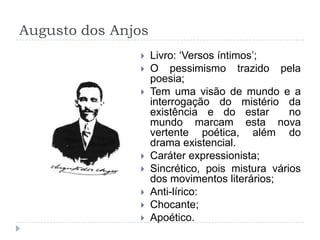 Augusto dos Anjos
 Livro: „Versos íntimos‟;
 O pessimismo trazido pela
poesia;
 Tem uma visão de mundo e a
interrogação do mistério da
existência e do estar no
mundo marcam esta nova
vertente poética, além do
drama existencial.
 Caráter expressionista;
 Sincrético, pois mistura vários
dos movimentos literários;
 Anti-lírico:
 Chocante;
 Apoético.
 