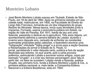 Monteiro Lobato
 José Bento Monteiro Lobato nasceu em Taubaté, Estado de São
Paulo, em 18 de abril de 1882. Após os primeiros estudos em sua
cidade natal, matricula-se, em 1900, na Faculdade de Direito do
Largo São Francisco, tornando-se um dos integrantes do grupo
literário do Minarete. Nessa época, inicia suas atividades junto à
imprensa. Formado, exerce a promotoria pública em Areias, na
região do Vale do Paraíba. Em 1911, herda de seu avô uma
fazenda, passando a dedicar-se à agricultura. Três anos depois, um
acontecimento definiria a carreira literária de Lobato: durante o
inverno seco daquele ano, cansado de enfrentar as constantes
queimadas praticadas pelos caboclos, o fazendeiro escreve uma
"indignação" intitulada "Velha praga" e a envia para a seção Queixas
e Reclamações do jornal O Estado de S. Paulo. O
jornal, percebendo o valor daquela carta, publica-a fora da seção
destinada aos leitores, no que acerta, pois a carta provoca
polêmica, estimulando Lobato a escrever outros artigos, como por
exemplo "Urupês", e a criar seu famoso personagem Jeca Tatu.A
partir daí, os fatos se sucedem: Lobato vende a fazenda, publica
Urupês, seu primeiro livro, funda a Editora Monteiro Lobato & Cia., a
primeira editora nacional, e, mais tarde, a Companhia Editora
Nacional e a Editora Brasiliense, esta em 1944.
 