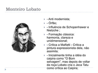 Monteiro Lobato
 - Anti modernista;
 - Órfão;
 - Influência de Schopenhawer e
Nietzche ;
 - Formação clássica:
harmonia, clareza e
unidimensional;
 - Crítica a Malfatti - Critica a
pintura expressionista dela, não
assimila;
 - Inicialmente tinha a idéia do
caipira como "O Bom
selvagem", mas depois de voltar
da roça Lobato cria o Jeca Tatu
como crítica ao Caipira;
 
