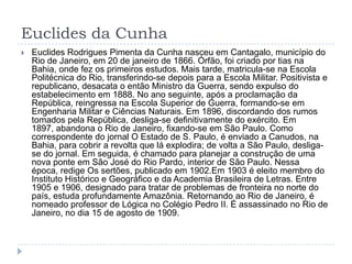 Euclides da Cunha
 Euclides Rodrigues Pimenta da Cunha nasceu em Cantagalo, município do
Rio de Janeiro, em 20 de janeiro de 1866. Órfão, foi criado por tias na
Bahia, onde fez os primeiros estudos. Mais tarde, matricula-se na Escola
Politécnica do Rio, transferindo-se depois para a Escola Militar. Positivista e
republicano, desacata o então Ministro da Guerra, sendo expulso do
estabelecimento em 1888. No ano seguinte, após a proclamação da
República, reingressa na Escola Superior de Guerra, formando-se em
Engenharia Militar e Ciências Naturais. Em 1896, discordando dos rumos
tomados pela República, desliga-se definitivamente do exército. Em
1897, abandona o Rio de Janeiro, fixando-se em São Paulo. Como
correspondente do jornal O Estado de S. Paulo, é enviado a Canudos, na
Bahia, para cobrir a revolta que lá explodira; de volta a São Paulo, desliga-
se do jornal. Em seguida, é chamado para planejar a construção de uma
nova ponte em São José do Rio Pardo, interior de São Paulo. Nessa
época, redige Os sertões, publicado em 1902.Em 1903 é eleito membro do
Instituto Histórico e Geográfico e da Academia Brasileira de Letras. Entre
1905 e 1906, designado para tratar de problemas de fronteira no norte do
país, estuda profundamente Amazônia. Retornando ao Rio de Janeiro, é
nomeado professor de Lógica no Colégio Pedro II. É assassinado no Rio de
Janeiro, no dia 15 de agosto de 1909.
 