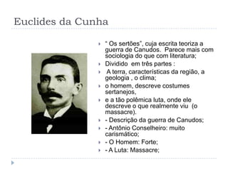 Euclides da Cunha
 “ Os sertões”, cuja escrita teoriza a
guerra de Canudos. Parece mais com
sociologia do que com literatura;
 Dividido em três partes :
 A terra, características da região, a
geologia , o clima;
 o homem, descreve costumes
sertanejos,
 e a tão polêmica luta, onde ele
descreve o que realmente viu (o
massacre).
 - Descrição da guerra de Canudos;
 - Antônio Conselheiro: muito
carismático;
 - O Homem: Forte;
 - A Luta: Massacre;
 