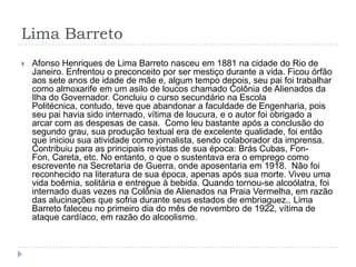 Lima Barreto
 Afonso Henriques de Lima Barreto nasceu em 1881 na cidade do Rio de
Janeiro. Enfrentou o preconceito por ser mestiço durante a vida. Ficou órfão
aos sete anos de idade de mãe e, algum tempo depois, seu pai foi trabalhar
como almoxarife em um asilo de loucos chamado Colônia de Alienados da
Ilha do Governador. Concluiu o curso secundário na Escola
Politécnica, contudo, teve que abandonar a faculdade de Engenharia, pois
seu pai havia sido internado, vítima de loucura, e o autor foi obrigado a
arcar com as despesas de casa. Como leu bastante após a conclusão do
segundo grau, sua produção textual era de excelente qualidade, foi então
que iniciou sua atividade como jornalista, sendo colaborador da imprensa.
Contribuiu para as principais revistas de sua época: Brás Cubas, Fon-
Fon, Careta, etc. No entanto, o que o sustentava era o emprego como
escrevente na Secretaria de Guerra, onde aposentaria em 1918. Não foi
reconhecido na literatura de sua época, apenas após sua morte. Viveu uma
vida boêmia, solitária e entregue à bebida. Quando tornou-se alcoólatra, foi
internado duas vezes na Colônia de Alienados na Praia Vermelha, em razão
das alucinações que sofria durante seus estados de embriaguez.. Lima
Barreto faleceu no primeiro dia do mês de novembro de 1922, vítima de
ataque cardíaco, em razão do alcoolismo.
 