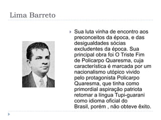 Lima Barreto
 Sua luta vinha de encontro aos
preconceitos da época, e das
desigualdades sócias
excludentes da época. Sua
principal obra foi O Triste Fim
de Policarpo Quaresma, cuja
característica é marcada por um
nacionalismo utópico vivido
pelo protagonista Policarpo
Quaresma, que tinha como
primordial aspiração patriota
retomar a língua Tupi-guarani
como idioma oficial do
Brasil, porém , não obteve êxito.
 