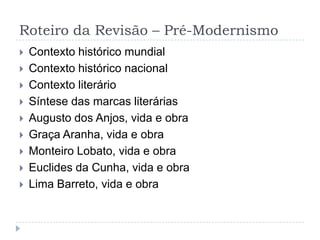 Roteiro da Revisão – Pré-Modernismo
 Contexto histórico mundial
 Contexto histórico nacional
 Contexto literário
 Síntese das marcas literárias
 Augusto dos Anjos, vida e obra
 Graça Aranha, vida e obra
 Monteiro Lobato, vida e obra
 Euclides da Cunha, vida e obra
 Lima Barreto, vida e obra
 