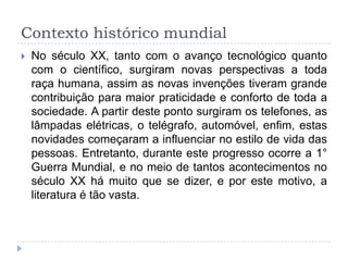 Contexto histórico mundial
 No século XX, tanto com o avanço tecnológico quanto
com o científico, surgiram novas perspectivas a toda
raça humana, assim as novas invenções tiveram grande
contribuição para maior praticidade e conforto de toda a
sociedade. A partir deste ponto surgiram os telefones, as
lâmpadas elétricas, o telégrafo, automóvel, enfim, estas
novidades começaram a influenciar no estilo de vida das
pessoas. Entretanto, durante este progresso ocorre a 1°
Guerra Mundial, e no meio de tantos acontecimentos no
século XX há muito que se dizer, e por este motivo, a
literatura é tão vasta.
 