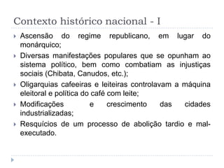 Contexto histórico nacional - I
 Ascensão do regime republicano, em lugar do
monárquico;
 Diversas manifestações populares que se opunham ao
sistema político, bem como combatiam as injustiças
sociais (Chibata, Canudos, etc.);
 Oligarquias cafeeiras e leiteiras controlavam a máquina
eleitoral e política do café com leite;
 Modificações e crescimento das cidades
industrializadas;
 Resquícios de um processo de abolição tardio e mal-
executado.
 
