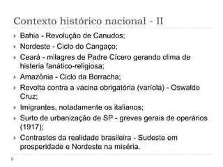 Contexto histórico nacional - II
 Bahia - Revolução de Canudos;
 Nordeste - Ciclo do Cangaço;
 Ceará - milagres de Padre Cícero gerando clima de
histeria fanático-religiosa;
 Amazônia - Ciclo da Borracha;
 Revolta contra a vacina obrigatória (varíola) - Oswaldo
Cruz;
 Imigrantes, notadamente os italianos;
 Surto de urbanização de SP - greves gerais de operários
(1917);
 Contrastes da realidade brasileira - Sudeste em
prosperidade e Nordeste na miséria.
 