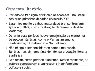 Contexto literário
 Período de transição artística que aconteceu no Brasil
nas duas primeiras décadas do século XX;
 Esse movimento ganhou maturidade e encontrou seu
ápice em 1922, com a realização da Semana da Arte
Moderna;
 Durante esse período houve uma junção de elementos
de escolas literárias, como o Parnasianismo, o
Simbolismo, o Realismo e o Naturalismo;
 Não chega a ser considerado como uma escola
literária, mas sim uma fase de intensa produção literária
e artística
 Conhecido como período sincrético. Nesse momento, os
autores começavam a expressar o inconformismo
político e social.
 