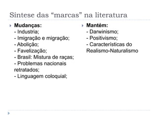 Síntese das “marcas” na literatura
 Mudanças:
- Industria;
- Imigração e migração;
- Abolição;
- Favelização;
- Brasil: Mistura de raças;
- Problemas nacionais
retratados;
- Linguagem coloquial;
 Mantém:
- Darwinismo;
- Positivismo;
- Características do
Realismo-Naturalismo
 