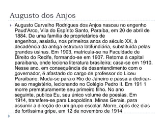 Augusto dos Anjos
 Augusto Carvalho Rodrigues dos Anjos nasceu no engenho
Paud'Arco, Vila do Espírito Santo, Paraíba, em 20 de abril de
1884. De uma família de proprietários de
engenhos, assistiu, nos primeiros anos do século XX, à
decadência da antiga estrutura latifundiária, substituída pelas
grandes usinas. Em 1903, matricula-se na Faculdade de
Direito do Recife, formando-se em 1907. Retorna à capital
paraibana, onde leciona literatura brasileira; casa-se em 1910.
Nesse ano, em consequência de desentendimento com o
governador, é afastado do cargo de professor do Liceu
Paraibano. Muda-se para o Rio de Janeiro e passa a dedicar-
se ao magistério, lecionando no Colégio Pedro II. Em 191 1
morre prematuramente seu primeiro filho. No ano
seguinte, publica Eu, seu único volume de poesias. Em
1914, transfere-se para Leopoldina, Minas Gerais, para
assumir a direção de um grupo escolar. Morre, após dez dias
de fortíssima gripe, em 12 de novembro de 1914
 