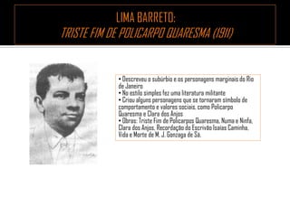 • Descreveu o subúrbio e os personagens marginais do Rio
de Janeiro
• No estilo simples fez uma literatura militante
• Criou alguns personagens que se tornaram símbolo de
comportamento e valores sociais, como Policarpo
Quaresma e Clara dos Anjos
• Obras: Triste Fim de Policarpos Quaresma, Numa e Ninfa,
Clara dos Anjos, Recordação do Escrivão Isaías Caminha,
Vida e Morte de M. J. Gonzaga de Sá.
 