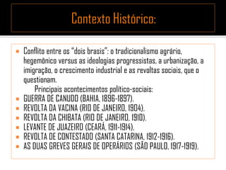  Conflito entre os “dois brasis”: o tradicionalismo agrário,
hegemônico versus as ideologias progressistas, a urbanização, a
imigração, o crescimento industrial e as revoltas sociais, que o
questionam.
Principais acontecimentos político-sociais:
 GUERRA DE CANUDO (BAHIA, 1896-1897).
 REVOLTA DA VACINA (RIO DE JANEIRO, 1904).
 REVOLTA DA CHIBATA (RIO DE JANEIRO, 1910).
 LEVANTE DE JUAZEIRO (CEARÁ, 1911-1914).
 REVOLTA DE CONTESTADO (SANTA CATARINA, 1912-1916).
 AS DUAS GREVES GERAIS DE OPERÁRIOS (SÃO PAULO, 1917-1919).
 