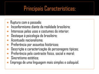  Ruptura com o passado;
 Inconformismo diante da realidade brasileira;
 Interesse pelos usos e costumes do interior;
 Destaque à psicologia do brasileiro;
 Acentuado nacionalismo;
 Preferência por assuntos históricos;
 Descrição e caracterização de personagens típicos;
 Preferência pelo contraste físico, social e moral;
 Sincretismo estético;
 Emprego de uma linguagem mais simples e coloquial.
 