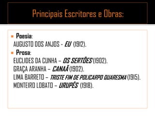  Poesia:
AUGUSTO DOS ANJOS - EU (1912).
 Prosa:
EUCLIDES DA CUNHA – OS SERTÕES (1902).
GRAÇA ARANHA – CANAÃ (1902).
LIMA BARRETO – TRISTE FIM DE POLICARPO QUARESMA (1915).
MONTEIRO LOBATO – URUPÊS (1918).
 