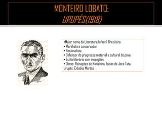 •Maior nome da Literatura Infantil Brasileira
• Moralista e conservador
• Nacionalista
• Defensor do progresso material e cultural do povo
• Estilo literário sem inovações
• Obras: Reinações de Narizinho, Ideias de Jeca Tatu,
Urupês, Cidades Mortas
 