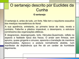 O sertanejo descrito por Euclides da
Cunha
O sertanejo
O sertanejo é, antes de tudo, um forte. Não tem o raquitismo exaustivo
dos mestiços neurastênicos do litoral.
A sua aparência, entretanto, ao primeiro lance de vista, revela o
contrário. Falta-lhe a plástica impecável, o desempeno, a estrutura
corretíssima das organizações atléticas.
É desgracioso, desengonçado, torto. Hércules-Quasímodo, reflete no
aspecto a fealdade típica dos fracos. O andar sem firmeza, sem
aprumo, quase gingante e sinuoso, aparenta a translação de membros
desarticulados. Agrava-o a postura normalmente abatida, num
manifestar de displicência que lhe dá um caráter de humildade
deprimente.
 