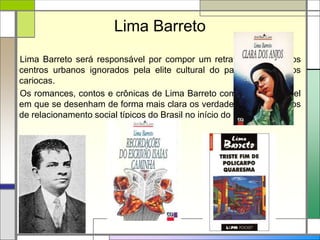 Lima Barreto
Lima Barreto será responsável por compor um retrato de partes dos
centros urbanos ignorados pela elite cultural do país: os subúrbios
cariocas.
Os romances, contos e crônicas de Lima Barreto compõem um painel
em que se desenham de forma mais clara os verdadeiros mecanismos
de relacionamento social típicos do Brasil no início do século XX.
 
