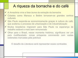 A riqueza da borracha e do café
 A Amazônia vivia a fase áurea da extração da borracha
 Cidades como Manaus e Belém tornaram-se grandes centros
culturais
 São Paulo expande-se economicamente graças à cultura do café,
que acelerou o processo de urbanização e de industrialização
 Muitos brasileiros migraram para São Paulo na esperança de
trabalho estável e mais bem remunerado
 Olhar para o Brasil, nesse momento histórico, significava ver um
país multifacetado: zonas prósperas convivendo com vastas
extensões marcadas pela pobreza
O desafio da Literatura será representar esses contrastes
 