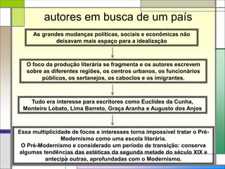 O foco da produção literária se fragmenta e os autores escrevem
sobre as diferentes regiões, os centros urbanos, os funcionários
públicos, os sertanejos, os caboclos e os imigrantes.
As grandes mudanças políticas, sociais e econômicas não
deixavam mais espaço para a idealização
autores em busca de um país
Tudo era interesse para escritores como Euclides da Cunha,
Monteiro Lobato, Lima Barreto, Graça Aranha e Augusto dos Anjos
Essa multiplicidade de focos e interesses torna impossível tratar o Pré-
Modernismo como uma escola literária.
O Pré-Modernismo e considerado um período de transição: conserva
algumas tendências das estéticas da segunda metade do século XIX e
antecipa outras, aprofundadas com o Modernismo.
 