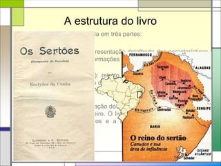 A estrutura do livro
A obra Os sertões está dividida em três partes:
 A Terra (primeira parte): apresentação detalhada das características
do sertão nordestino, com informações sobre o clima, a composição do
solo, o relevo e a vegetação;
 O Homem (segunda parte): retrato do sertanejo, em que o texto
procura demonstrar o impacto do meio sobre as pessoas. O destaque
fica para a apresentação do Antônio Conselheiro e sua transformação
em líder messiânico;
 A Luta (terceira parte): narração dos embates entre as tropas oficiais
e os seguidores de Conselheiro. O livro termina com a descrição da
queda do Arraial de Canudos e a destruição de todas as casas
erguidas no local.
 