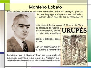 Monteiro Lobato
Este notável escritor é bastante conhecido entre as crianças, pois se
dedicou a um estilo de escrita com linguagem simples onde realidade e
fantasia estão lado a lado. Pode-se dizer que ele foi o precursor da
literatura infantil no Brasil.
Escreveu ainda outras incríveis obras infantis, como: A Menina do Nariz
Arrebitado, O Saci, Fábulas do Marquês de Rabicó, Aventuras do Príncipe,
Noivado de Narizinho, O Pó de Pirlimpimpim, Emília no País da Gramática,
Memórias da Emília, O Poço do Visconde e A Chave do Tamanho.
Urupês é uma coletânea de contos e crônicas, considerada sua obra-prima
e publicada originalmente em 1918.
Inaugura na literatura brasileira um regionalismo crítico e mais realista do
que o praticado anteriormente, durante o romantismo.
A crônica que dá título ao livro traz uma visão depreciativa do caboclo
brasileiro, chamado pelo autor de "fazedor de desertos", estereótipo
contrário à visão romântica dos autores modernistas.
 