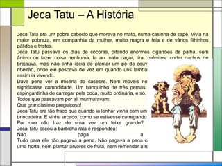 Jeca Tatu era um pobre caboclo que morava no mato, numa casinha de sapé. Vivia na
maior pobreza, em companhia da mulher, muito magra e feia e de vários filhinhos
pálidos e tristes.
Jeca Tatu passava os dias de cócoras, pitando enormes cigarrões de palha, sem
ânimo de fazer coisa nenhuma. Ia ao mato caçar, tirar palmitos, cortar cachos de
brejaúva, mas não tinha idéia de plantar um pé de couve atras da casa. Perto um
ribeirão, onde ele pescava de vez em quando uns lambaris e um ou outro bagre. E
assim ia vivendo.
Dava pena ver a miséria do casebre. Nem móveis nem roupas, nem nada que
significasse comodidade. Um banquinho de três pernas, umas peneiras furadas, a
espingardinha de carregar pela boca, muito ordinária, e só.
Todos que passavam por ali murmuravam:
Que grandíssimo preguiçoso!
Jeca Tatu era tão fraco que quando ia lenhar vinha com um feixinho que parecia
brincadeira. E vinha arcado, como se estivesse carregando um enorme peso.
Por que não traz de uma vez um feixe grande? Perguntaram-lhe um dia.
Jeca Tatu coçou a barbicha rala e respondeu:
Não paga a pena.
Tudo para ele não pagava a pena. Não pagava a pena consertar a casa, nem fazer
uma horta, nem plantar arvores de fruta, nem remendar a roupa.
Jeca Tatu – A História
 
