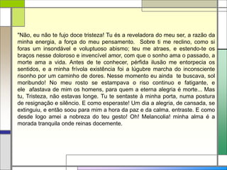 "Não, eu não te fujo doce tristeza! Tu és a reveladora do meu ser, a razão da
minha energia, a força do meu pensamento. Sobre ti me reclino, como si
foras um insondável e voluptuoso abismo; teu me atraes, e estendo-te os
braços nesse doloroso e invencível amor, com que o sonho ama o passado, a
morte ama a vida. Antes de te conhecer, pérfida ilusão me entorpecia os
sentidos, e a minha frívola existência foi a lúgubre marcha do inconsciente
risonho por um caminho de dores. Nesse momento eu ainda te buscava, sol
moribundo! No meu rosto se estampava o riso continuo e fatigante, e
ele afastava de mim os homens, para quem a eterna alegria é morte... Mas
tu, Tristeza, não estavas longe. Tu te sentaste à minha porta, numa postura
de resignação e silêncio. E como esperaste! Um dia a alegria, de cansada, se
extinguiu, e então soou para mim a hora da paz e da calma. entraste. E como
desde logo amei a nobreza do teu gesto! Oh! Melancolia! minha alma é a
morada tranquila onde reinas docemente.
 