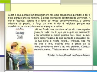 A dor é boa, porque faz despertar em nós uma consciência perdida; a dor é
bela, porque une os homens. É a liga intensa da solidariedade universal.. A
dor é fecunda, porque é a fonte do nosso desenvolvimento, a perene
criadora da poesia, a força da arte. A dor é religiosa, porque nos
aperfeiçoa, e nos explica a nossa fraqueza nativa.
Tristeza! tu me fazes ir até ao fundo das remotas raízes do meu espírito.
Por ti compreendo a agonia da vida; por ti, que és o guia do sofrimento
humano, por ti, faço da dor universal a minha própria dor... Que o meu
rosto não mais se desfigure pelas viagens do riso cansado e matador; dá-
me a tua serenidade, a tua séria e nobre figura... Tristeza, não me
desampares...Não deixes que o meu espírito seja a preza da vã
alegria...Curva-te sobre mim; envolve-me com o teu véu protetor...Conduz-
me, oh! bemfazeja! aos outros homens...Tristeza salutar! Melancolia!
Trecho do livro Canaã de Graça Aranha
 