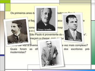 Os primeiros anos da República são agitados no Brasil.
 O Nordeste é flagelado pela seca e sacudido pela guerra de
Canudos.
 No Norte, a borracha traz riqueza e prosperidade para uma
região isolada e desconhecida.
 A riqueza de São Paulo é proveniente do café, o “ouro negro”.
 Imigrantes começam a chegar, com costumes e culturas
diferentes.
Como dar voz à diversidade de um país cada vez mais complexo?
Quais foram as diferentes propostas dos escritores pré-
modernistas?
 