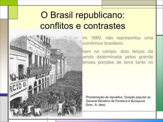 O Brasil republicano:
conflitos e contrastes
A Proclamação da República, em 1889, não representou uma
mudança muito grande no cenário econômico brasileiro.
A situação das famílias que viviam no campo, dois terços da
população do país, continuava sendo determinada pelos grande
latifundiários, que controlavam extensas porções de terra tanto no
litoral quanto no interior.
Proclamação da republica. Ovação popular ao
General Deodoro da Fonseca e Bucayuva
Grav., A. desc.
 