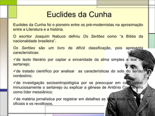 Euclides da Cunha
Euclides da Cunha foi o pioneiro entre os pré-modernistas na aproximação
entre a Literatura e a história.
O escritor Joaquim Nabuco definiu Os Sertões como “a Bíblia da
nacionalidade brasileira”.
Os Sertões são um livro de difícil classificação, pois apresenta
características:
de texto literário por captar a sinceridade da alma simples e leal do
sertanejo;
de tratado científico por analisar as características do solo do sertão
nordestino;
de investigação socioantropológica por se preocupar em caracterizar
minuciosamente o sertanejo ou explicar a gênese de Antônio Conselheiro
como líder messiânico;
de matéria jornalística por registrar em detalhes as lutas entre as tropas
oficiais e os revoltosos.
 