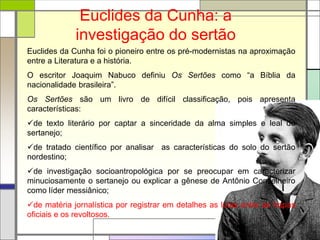 Euclides da Cunha: a
investigação do sertão
Euclides da Cunha foi o pioneiro entre os pré-modernistas na aproximação
entre a Literatura e a história.
O escritor Joaquim Nabuco definiu Os Sertões como “a Bíblia da
nacionalidade brasileira”.
Os Sertões são um livro de difícil classificação, pois apresenta
características:
de texto literário por captar a sinceridade da alma simples e leal do
sertanejo;
de tratado científico por analisar as características do solo do sertão
nordestino;
de investigação socioantropológica por se preocupar em caracterizar
minuciosamente o sertanejo ou explicar a gênese de Antônio Conselheiro
como líder messiânico;
de matéria jornalística por registrar em detalhes as lutas entre as tropas
oficiais e os revoltosos.
 