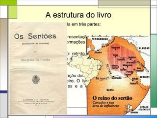 A estrutura do livro
A obra Os sertões está dividida em três partes:
 A Terra (primeira parte): apresentação detalhada das características
do sertão nordestino, com informações sobre o clima, a composição do
solo, o relevo e a vegetação;
 O Homem (segunda parte): retrato do sertanejo, em que o texto
procura demonstrar o impacto do meio sobre as pessoas. O destaque
fica para a apresentação do Antônio Conselheiro e sua transformação
em líder messiânico;
 A Luta (terceira parte): narração dos embates entre as tropas oficiais
e os seguidores de Conselheiro. O livro termina com a descrição da
queda do Arraial de Canudos e a destruição de todas as casas
erguidas no local.
 