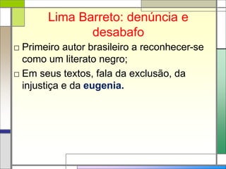 Lima Barreto: denúncia e
desabafo
□ Primeiro autor brasileiro a reconhecer-se
como um literato negro;
□ Em seus textos, fala da exclusão, da
injustiça e da eugenia.
 
