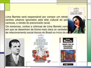 Lima Barreto será responsável por compor um retrato de partes dos
centros urbanos ignorados pela elite cultural do país: os subúrbios
cariocas, o retrato do preconceito racial.
Os romances, contos e crônicas de Lima Barreto compõem um painel
em que se desenham de forma mais clara os verdadeiros mecanismos
de relacionamento social típicos do Brasil no início do século XX.
 