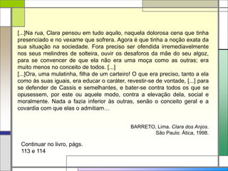 [...]Na rua, Clara pensou em tudo aquilo, naquela dolorosa cena que tinha
presenciado e no vexame que sofrera. Agora é que tinha a noção exata da
sua situação na sociedade. Fora preciso ser ofendida irremediavelmente
nos seus melindres de solteira, ouvir os desaforos da mãe do seu algoz,
para se convencer de que ela não era uma moça como as outras; era
muito menos no conceito de todos. [...]
[...]Ora, uma mulatinha, filha de um carteiro! O que era preciso, tanto a ela
como às suas iguais, era educar o caráter, revestir-se de vontade, [...] para
se defender de Cassis e semelhantes, e bater-se contra todos os que se
opusessem, por este ou aquele modo, contra a elevação dela, social e
moralmente. Nada a fazia inferior às outras, senão o conceito geral e a
covardia com que elas o admitiam…
BARRETO, Lima. Clara dos Anjos.
São Paulo: Ática, 1998.
Continuar no livro, págs.
113 e 114
 