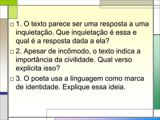 □ 1. O texto parece ser uma resposta a uma
inquietação. Que inquietação é essa e
qual é a resposta dada a ela?
□ 2. Apesar de incômodo, o texto indica a
importância da civilidade. Qual verso
explicita isso?
□ 3. O poeta usa a linguagem como marca
de identidade. Explique essa ideia.
 