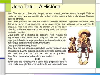 Jeca Tatu era um pobre caboclo que morava no mato, numa casinha de sapé. Vivia na
maior pobreza, em companhia da mulher, muito magra e feia e de vários filhinhos
pálidos e tristes.
Jeca Tatu passava os dias de cócoras, pitando enormes cigarrões de palha, sem
ânimo de fazer coisa nenhuma. Ia ao mato caçar, tirar palmitos, cortar cachos de
brejaúva, mas não tinha idéia de plantar um pé de couve atras da casa. Perto um
ribeirão, onde ele pescava de vez em quando uns lambaris e um ou outro bagre. E
assim ia vivendo.
Dava pena ver a miséria do casebre. Nem móveis nem roupas, nem nada que
significasse comodidade. Um banquinho de três pernas, umas peneiras furadas, a
espingardinha de carregar pela boca, muito ordinária, e só.
Todos que passavam por ali murmuravam:
Que grandíssimo preguiçoso!
Jeca Tatu era tão fraco que quando ia lenhar vinha com um feixinho que parecia
brincadeira. E vinha arcado, como se estivesse carregando um enorme peso.
Por que não traz de uma vez um feixe grande? Perguntaram-lhe um dia.
Jeca Tatu coçou a barbicha rala e respondeu:
Não paga a pena.
Tudo para ele não pagava a pena. Não pagava a pena consertar a casa, nem fazer
uma horta, nem plantar arvores de fruta, nem remendar a roupa.
Jeca Tatu – A História
 