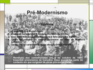 Pré-Modernismo
Objetivos
1. O que foi o Pré-Modernismo;
2. Como se caracterizou a obra de Euclides da Cunha;
3. Que retrato da sociedade brasileira é feito por Lima Barreto;
4. Como as cidades do interior aparecem na obra de Monteiro
Lobato;
5. Quais são as características da obra de Graça Aranha.
Rendição dos conselheirstas em 2 de outubro de 1897.
trezentos prisioneiros de Canudos. Essa guerra fez parte do
contexto em que surgiram as obras pré-modernistas.
 