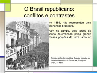 O Brasil republicano:
conflitos e contrastes
A Proclamação da República, em 1889, não representou uma
mudança muito grande no cenário econômico brasileiro.
A situação das famílias que viviam no campo, dois terços da
população do país, continuava sendo determinada pelos grande
latifundiários, que controlavam extensas porções de terra tanto no
litoral quanto no interior.
Proclamação da republica. Ovação popular ao
General Deodoro da Fonseca e Bucayuva
Grav., A. desc.
 