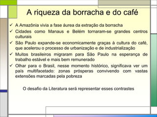 A riqueza da borracha e do café
 A Amazônia vivia a fase áurea da extração da borracha
 Cidades como Manaus e Belém tornaram-se grandes centros
culturais
 São Paulo expande-se economicamente graças à cultura do café,
que acelerou o processo de urbanização e de industrialização
 Muitos brasileiros migraram para São Paulo na esperança de
trabalho estável e mais bem remunerado
 Olhar para o Brasil, nesse momento histórico, significava ver um
país multifacetado: zonas prósperas convivendo com vastas
extensões marcadas pela pobreza
O desafio da Literatura será representar esses contrastes
 