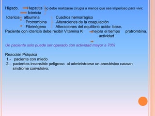 Hígado. Hepatitis no debe realizarse cirugía a menos que sea imperioso para vivir.
Ictericia
Ictericia albumina Cuadros hemorrágico
Protrombina Alteraciones de la coagulación
Fibrinógeno Alteraciones del equilibrio acido- base.
Paciente con ictericia debe recibir Vitamina K mejora el tiempo protrombina.
actividad
Un paciente solo puede ser operado con actividad mayor a 70%
Reacción Psíquica
1.- paciente con miedo
2.- pacientes insensible peligroso al administrarse un anestésico causan
síndrome convulsivo.
 